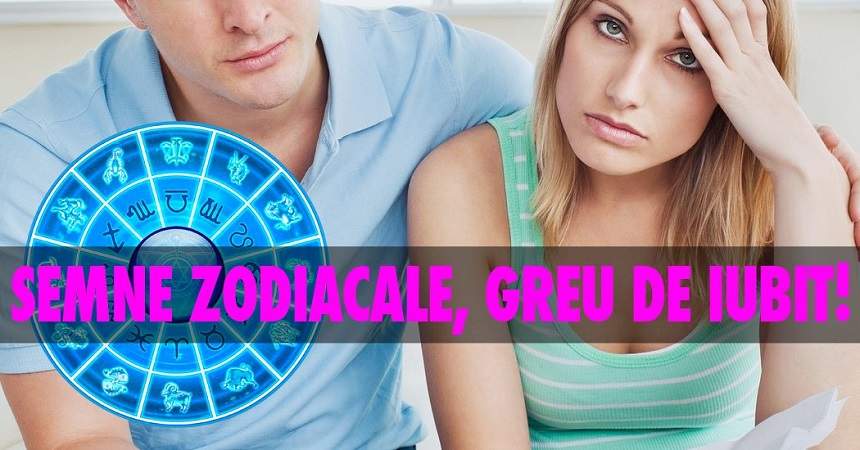 Semne zodiacale, greu de iubit! Eşti şi tu pe listă?