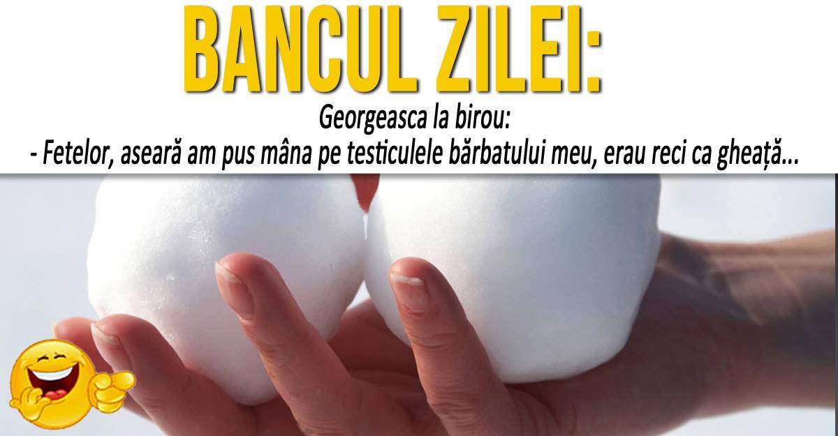 BANCUL ZILEI: ”Georgeasca la birou: - Fetelor, aseară am pus mâna pe testiculele bărbatului meu, erau reci ca gheaţă...”